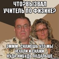 Что?Вызвал учитель по физике? Эммм...Скажешь что мы уехали.И скажи куда-нибудь подальше