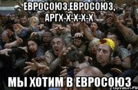 ЕВРОСОЮЗ,ЕВРОСОЮЗ, АРГХ-Х-Х-Х-Х МЫ ХОТИМ В ЕВРОСОЮЗ