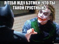 Я тебя жду Бэтмен, что ты такой грустный? 