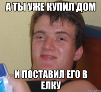 а ты уже купил дом и поставил его в елку