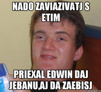 Nado zaviazivatj s etim Priexal Edwin Daj jebanu,aj da zaebisj