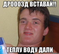 дрооозд вставай!! теплу воду дали