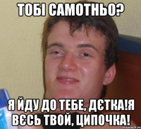 Тобі самотньо? Я йду до тебе, дєтка!я вєсь твой, ципочка!