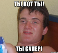 Ты,вот ты! ты супер!