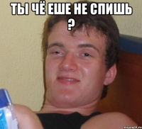 ты чё еше не спишь ? 