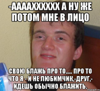 -аааахххххх а ну же потом мне в лицо Свою БЛАЖЬ ПРО ТО..... Про то что я - и не любимчик,-друг,- идешь обычно блажить.