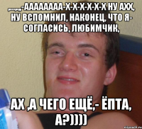 ,...,.,,-ААаааааа-х-х-х-х-х-х ну ахх, ну Вспомнил, наконец, что я- согласись, любимчик, Ах ,а чего ещё,- Ёпта, а?))))