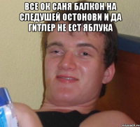 Все ок саня балкон на следушей остонови и да гитлер не ест яблука 