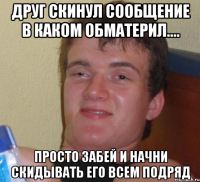 Друг скинул сообщение в каком обматерил.... Просто забей и начни скидывать его всем подряд