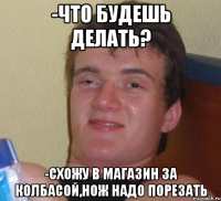 -Что будешь делать? -Схожу в магазин за колбасой,нож надо порезать