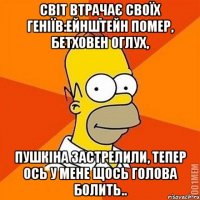 Світ втрачає своїх геніїв:Ейнштейн помер, Бетховен оглух, Пушкіна застрелили, тепер ось у мене щось голова болить..