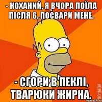 - Коханий, я вчора поїла після 6. Посвари мене. - Сгори в пеклі, тварюки жирна.