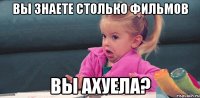 Вы знаете столько фильмов Вы ахуела?