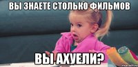 Вы знаете столько фильмов Вы ахуели?