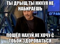 Ты дрыщ,ты нихуя не набираешь пошёл нахуй,не хочу с тобой здороваться