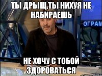 Ты дрыщ,ты нихуя не набираешь не хочу с тобой здороваться