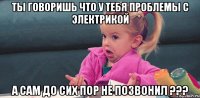 ТЫ ГОВОРИШЬ ЧТО У ТЕБЯ ПРОБЛЕМЫ С ЭЛЕКТРИКОЙ А САМ ДО СИХ ПОР НЕ ПОЗВОНИЛ ???