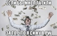 ЕСЛИ БЫ МНЕ ПЛАТИЛИ ЗА ТО, ЧТО Я СИЖУ В PW