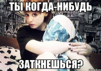 Ты когда-нибудь заткнешься?