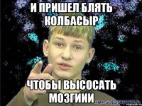 и пришел блять колбасыр чтобы высосать мозгиии