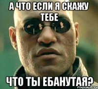 а что если я скажу тебе что ты ебанутая?