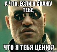 а что, если я скажу тебе, что я тебя ценю?