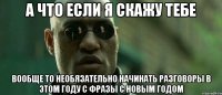 А ЧТО ЕСЛИ Я СКАЖУ ТЕБЕ ВООБЩЕ ТО НЕОБЯЗАТЕЛЬНО НАЧИНАТЬ РАЗГОВОРЫ В ЭТОМ ГОДУ С ФРАЗЫ С НОВЫМ ГОДОМ