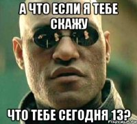 А что если я тебе скажу что тебе сегодня 13?