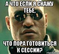 А что если я скажу тебе, что пора готовиться к сессии?