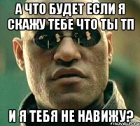 а что будет если я скажу тебе что ты тп и я тебя не навижу?