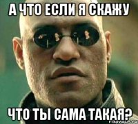 а что если я скажу что ты сама такая?