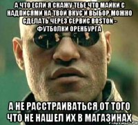 а что если я скажу тебе что майки с надписями на твой вкус и выбор можно сделать через сервис BOSTON - Футболки Оренбурга а не расстраиваться от того что не нашел их в магазинах