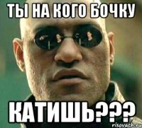 Ты на кого бочку Катишь???