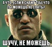 а что, если я скажу тебе,что ты можешь не спать? шучу, Не можешь