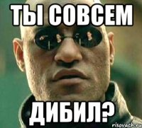 ТЫ СОВСЕМ ДИБИЛ?