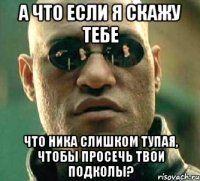 а что если я скажу тебе что ника слишком тупая, чтобы просечь твои подколы?