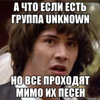 А что если есть группа Unknown но все проходят мимо их песен