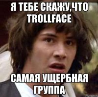 Я тебе скажу,что Trollface самая ущербная группа