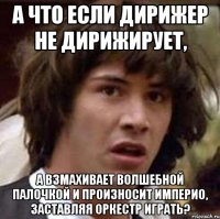 А что если дирижер не дирижирует, А взмахивает волшебной палочкой и произносит Империо, заставляя оркестр играть?