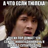 А что если Тюлеха досих пор думает что сейчас новогодняя ночь и бухает 3 суток подряд