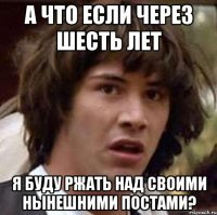 А что если через шесть лет я буду ржать над своими нынешними постами?