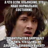 А что если, опьянение, это наше нормальное состояние. А правительство запрещает нам пить, что бы мы не добились духовных высот?