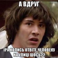 а вдруг іра колись отвіте человеку на улиці шось??