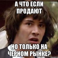 а что если продают но только на черном рынке?