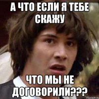 А ЧТО ЕСЛИ Я ТЕБЕ СКАЖУ ЧТО МЫ НЕ ДОГОВОРИЛИ???