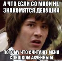 а что если со мной не знакомятся девушки потому что считают меня слишком ахуенным