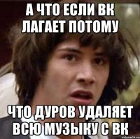 А что если вк лагает потому Что Дуров удаляет всю музыку с вк