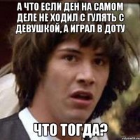 А что если Ден на самом деле не ходил с гулять с девушкой, а играл в доту что тогда?