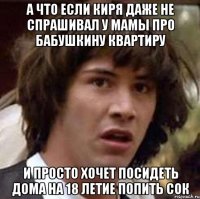 А что если Киря даже не спрашивал у Мамы про бабушкину квартиру и просто хочет посидеть дома на 18 летие попить сок