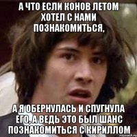 А ЧТО ЕСЛИ КОНОВ ЛЕТОМ ХОТЕЛ С НАМИ ПОЗНАКОМИТЬСЯ, А Я ОБЕРНУЛАСЬ И СПУГНУЛА ЕГО, А ВЕДЬ ЭТО БЫЛ ШАНС ПОЗНАКОМИТЬСЯ С КИРИЛЛОМ